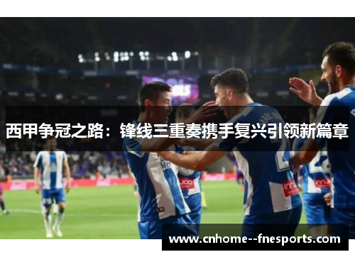 西甲争冠之路:锋线三重奏携手复兴引领新篇章 西甲争冠之路:锋线三重奏携手复兴引领新篇章