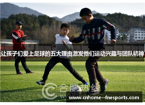 让孩子们爱上足球的五大理由激发他们运动兴趣与团队精神