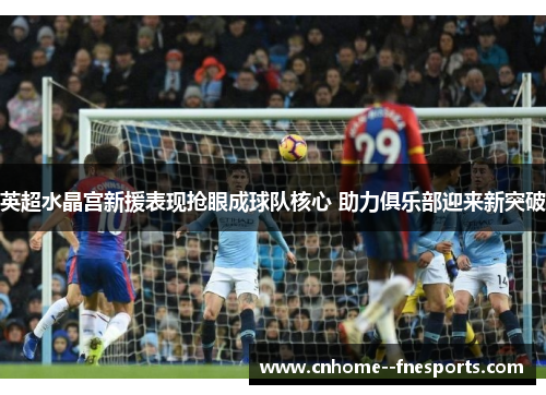 英超水晶宫新援表现抢眼成球队核心 助力俱乐部迎来新突破