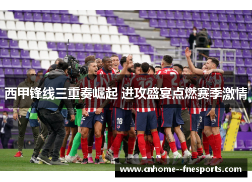 西甲锋线三重奏崛起 进攻盛宴点燃赛季激情