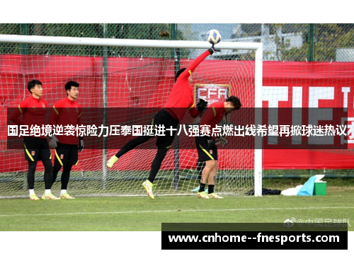 国足绝境逆袭惊险力压泰国挺进十八强赛点燃出线希望再掀球迷热议