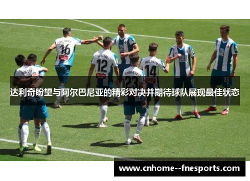 达利奇盼望与阿尔巴尼亚的精彩对决并期待球队展现最佳状态