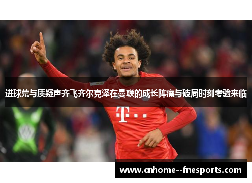 进球荒与质疑声齐飞齐尔克泽在曼联的成长阵痛与破局时刻考验来临